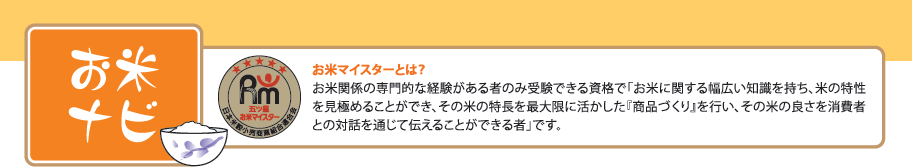 お米ナビ お米マイスターとは？お米関係の専門的な経験がある者のみ受験できる資格で「お米に関する幅広い知識を持ち、米の特性を見極めることができ、その米の特長を最大限に活かした『商品づくり』を行い、その米の良さを消費者との対話を通じて伝えることができる者」です