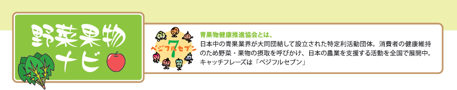 野菜果物ナビ 青果物健康推進協会とは、日本中の青果業界が大同団結して設立された特定利活動団体。消費者の健康維持のため野菜・果物の摂取を呼びかけ、日本の農業を支援する活動を全国で展開中。キャッチフレーズは「ベジフルセブン」