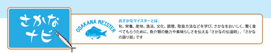 さかなナビ おさかなマイスターとは、旬、栄養、産地、漁法、文化、調理、取扱方法などを学び、さかなをおいしく、賢く食べてもらうために、魚介類の魅力や素晴らしさを伝える「さかなの伝道師」、「さかなの語り部」です