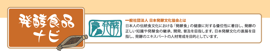 発酵食品ナビ 一般社団法人 日本発酵文化協会とは日本人の伝統食文化における「発酵食」の健康に対する優位性に着目し、発酵の正しい知識や発酵食の継承、開発、普及を目指します。日本発酵文化の進展を目指し、発酵のエキスパートの人材育成を目的としています。