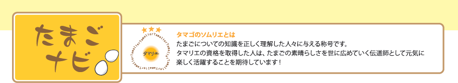 たまごナビ タマゴのソムリエとはたまごについての知識を正しく理解した人々に与える称号です。タマリエの資格を取得した人は、たまごの素晴らしさを世に広めていく伝道師として元気に楽しく活躍することを期待しています！