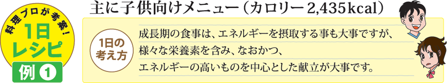 料理プロが考案!1日レシピ例1 主に子供向けメニュー（カロリー 2,435kcal） 1日の考え方 成長期の食事は、エネルギーを摂取する事も大事ですが、様々な栄養素を含み、なおかつ、エネルギーの高いものを中心とした献立が大事です。