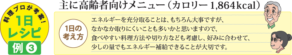 料理プロが考案!1日レシピ例3 主に高齢者向けメニュー（カロリー 1,864kcal）1日の考え方 エネルギーを充分取ることは、もちろん大事ですが、なかなか取りにくいことも多いかと思いますので、食べやすい料理方法や切り方なども考慮し、好みに合わせて、少しの量でもエネルギー補給できることが大切です。